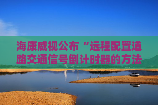 海康威视公布“远程配置道路交通信号倒计时器的方法、系统及装置”专利