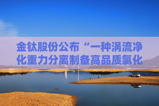 金钛股份公布“一种涡流净化重力分离制备高品质氯化镁的装置及其制备方法”专利