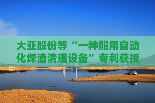 大亚股份等“一种船用自动化焊渣清理设备”专利获授权