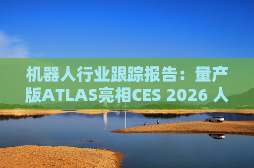 机器人行业跟踪报告：量产版ATLAS亮相CES 2026 人形机器人产业发展持续加速