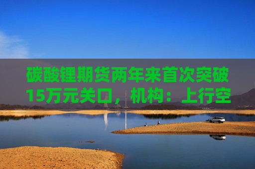 碳酸锂期货两年来首次突破15万元关口，机构：上行空间仍在