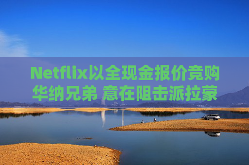 Netflix以全现金报价竞购华纳兄弟 意在阻击派拉蒙