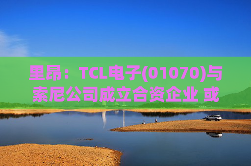 里昂：TCL电子(01070)与索尼公司成立合资企业 或有利于整体盈利增长