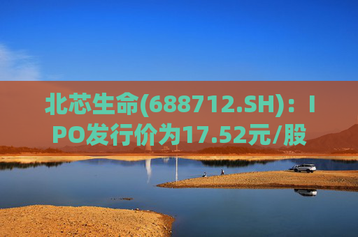 北芯生命(688712.SH)：IPO发行价为17.52元/股