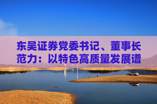 东吴证券党委书记、董事长范力：以特色高质量发展谱写一流现代投行建设新篇章