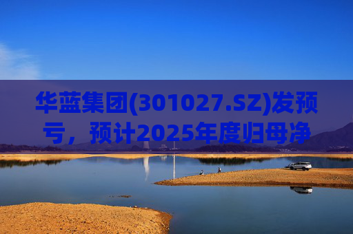 华蓝集团(301027.SZ)发预亏，预计2025年度归母净亏损2350万元至4650万元