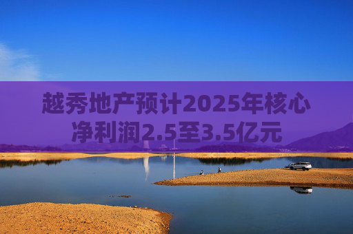 越秀地产预计2025年核心净利润2.5至3.5亿元