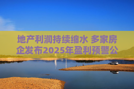 地产利润持续缩水 多家房企发布2025年盈利预警公告