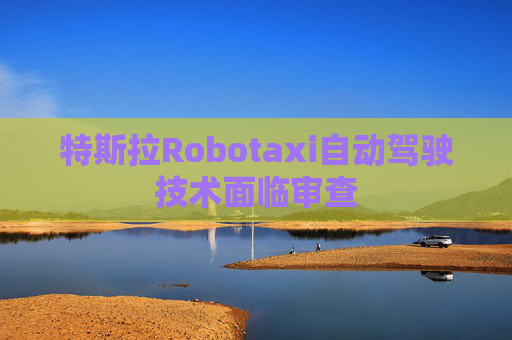 特斯拉Robotaxi自动驾驶技术面临审查