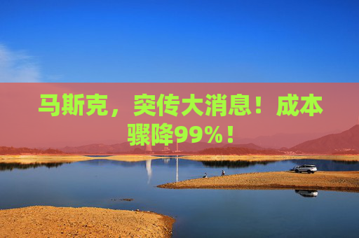 马斯克，突传大消息！成本骤降99%！