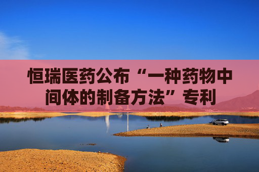 恒瑞医药公布“一种药物中间体的制备方法”专利