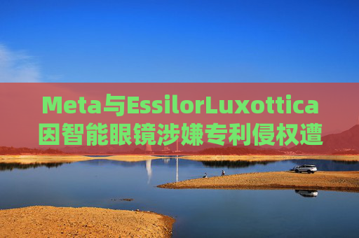 Meta与EssilorLuxottica因智能眼镜涉嫌专利侵权遭起诉 第1张 Meta与EssilorLuxottica因智能眼镜涉嫌专利侵权遭起诉 第1张