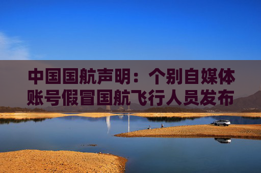 中国国航声明：个别自媒体账号假冒国航飞行人员发布虚假视频开展营销