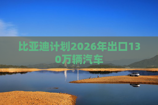 比亚迪计划2026年出口130万辆汽车