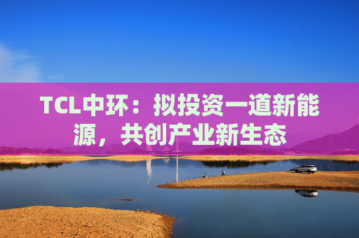 TCL中环：拟投资一道新能源，共创产业新生态