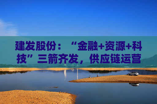 建发股份：“金融+资源+科技”三箭齐发，供应链运营业务加快“升维”步伐