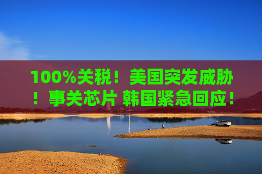 100%关税!美国突发威胁!事关芯片 韩国紧急回应!