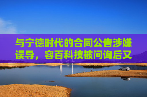 与宁德时代的合同公告涉嫌误导，容百科技被问询后又遭立案调查