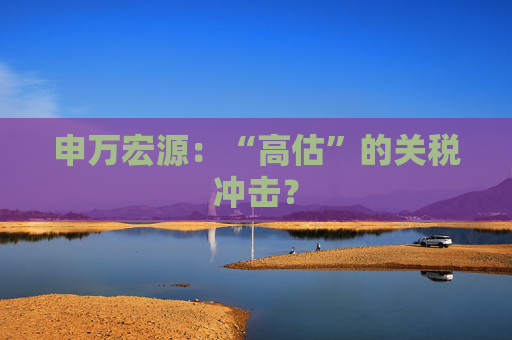 申万宏源：“高估”的关税冲击？