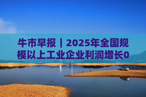 牛市早报｜2025年全国规模以上工业企业利润增长0.6%