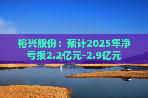 裕兴股份：预计2025年净亏损2.2亿元-2.9亿元
