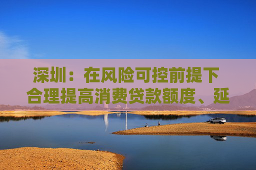 深圳：在风险可控前提下 合理提高消费贷款额度、延长贷款期限