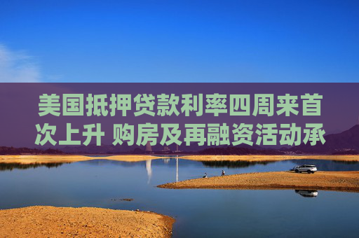 美国抵押贷款利率四周来首次上升 购房及再融资活动承压