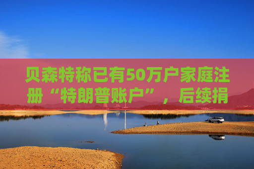 贝森特称已有50万户家庭注册“特朗普账户”,后续捐款持续涌入