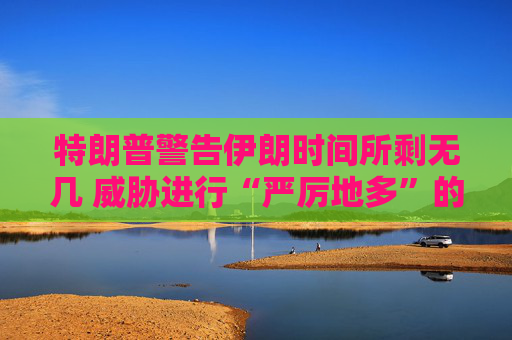 特朗普警告伊朗时间所剩无几 威胁进行“严厉地多”的打击