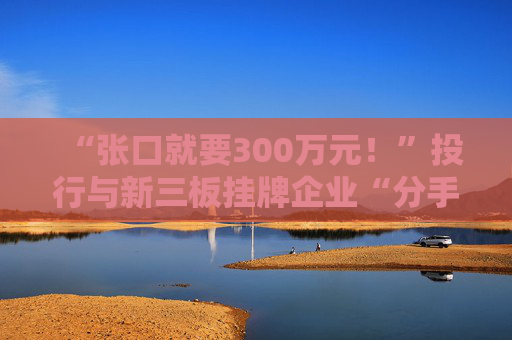 “张口就要300万元!”投行与新三板挂牌企业“分手费”之争调查