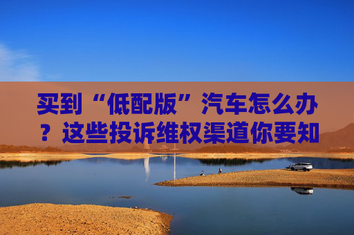 买到“低配版”汽车怎么办？这些投诉维权渠道你要知道