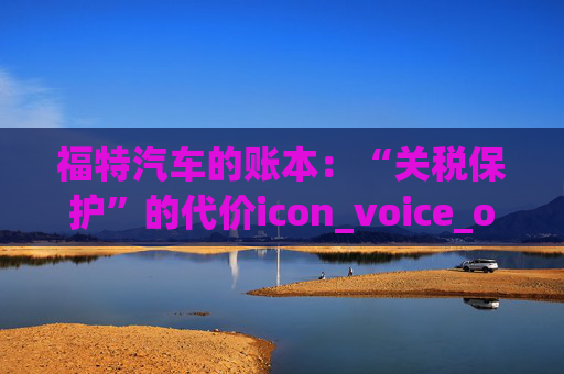 福特汽车的账本：“关税保护”的代价icon_voice_onicon_voice