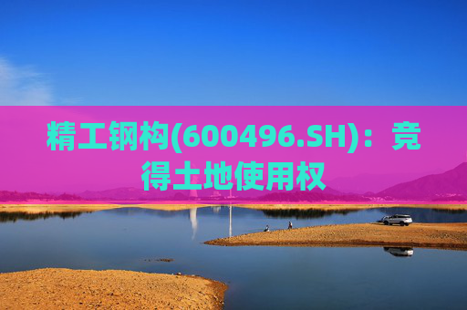 精工钢构(600496.SH)：竞得土地使用权