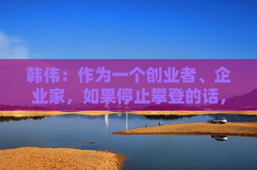 韩伟：作为一个创业者、企业家，如果停止攀登的话，是辜负了时代的重任