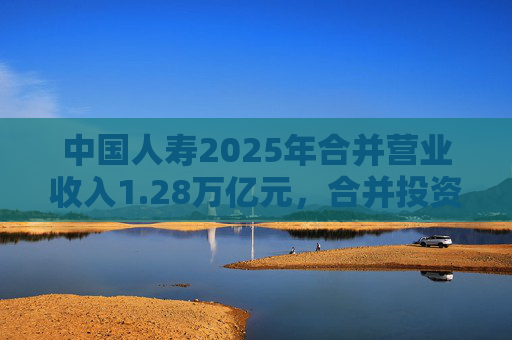 中国人寿2025年合并营业收入1.28万亿元，合并投资收益4011亿元