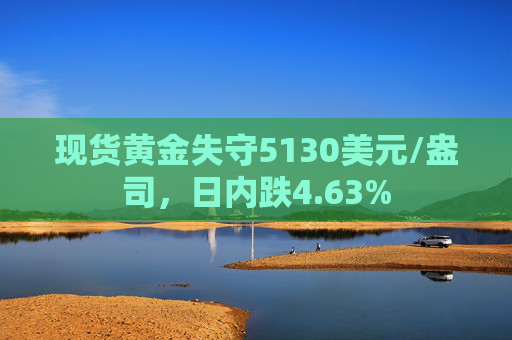现货黄金失守5130美元/盎司，日内跌4.63%