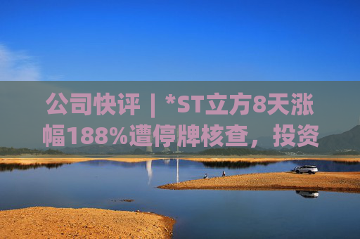 公司快评︱*ST立方8天涨幅188%遭停牌核查,投资者须注意三重危机