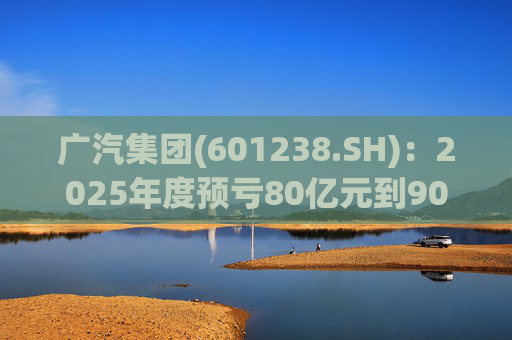 广汽集团(601238.SH)：2025年度预亏80亿元到90亿元