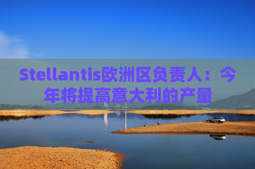 Stellantis欧洲区负责人：今年将提高意大利的产量