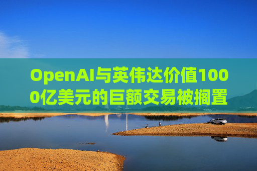 OpenAI与英伟达价值1000亿美元的巨额交易被搁置