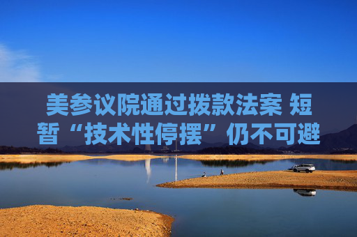 美参议院通过拨款法案 短暂“技术性停摆”仍不可避免