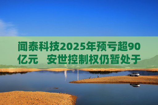 闻泰科技2025年预亏超90亿元  安世控制权仍暂处于受限状态 第1张