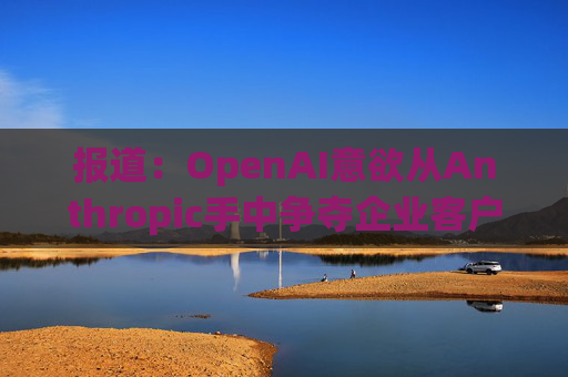 报道：OpenAI意欲从Anthropic手中争夺企业客户