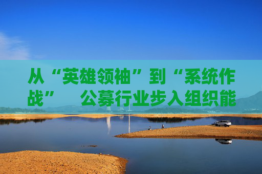 从“英雄领袖”到“系统作战” 公募行业步入组织能力竞争新阶段