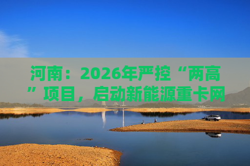 河南：2026年严控“两高”项目，启动新能源重卡网络建设
