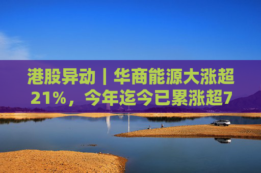 港股异动｜华商能源大涨超21%，今年迄今已累涨超73%