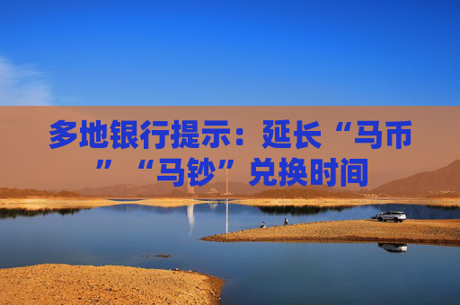 多地银行提示：延长“马币”“马钞”兑换时间