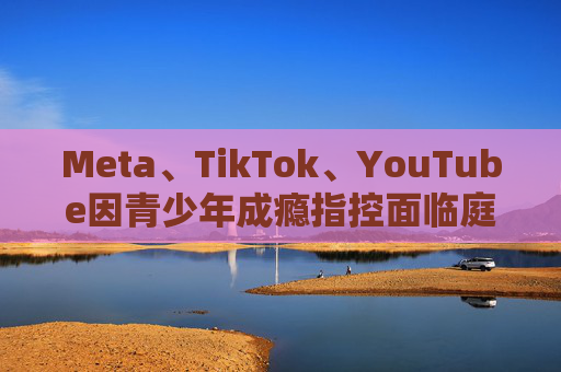 Meta、TikTok、YouTube因青少年成瘾指控面临庭审