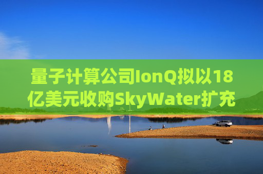 量子计算公司IonQ拟以18亿美元收购SkyWater扩充硬件实力
