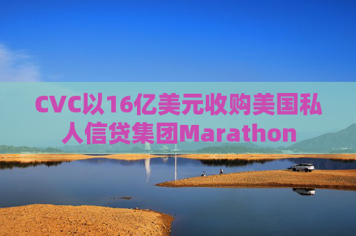 CVC以16亿美元收购美国私人信贷集团Marathon